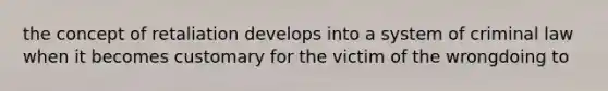 the concept of retaliation develops into a system of criminal law when it becomes customary for the victim of the wrongdoing to