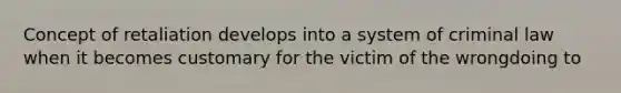 Concept of retaliation develops into a system of criminal law when it becomes customary for the victim of the wrongdoing to