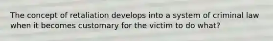 The concept of retaliation develops into a system of criminal law when it becomes customary for the victim to do what?