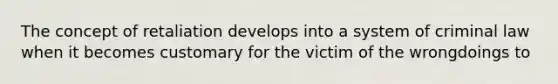 The concept of retaliation develops into a system of criminal law when it becomes customary for the victim of the wrongdoings to