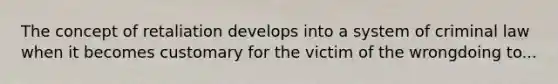 The concept of retaliation develops into a system of criminal law when it becomes customary for the victim of the wrongdoing to...