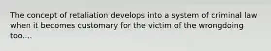 The concept of retaliation develops into a system of criminal law when it becomes customary for the victim of the wrongdoing too....