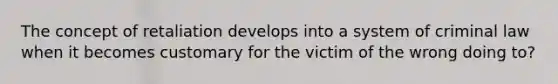 The concept of retaliation develops into a system of criminal law when it becomes customary for the victim of the wrong doing to?