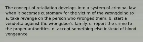 The concept of retaliation develops into a system of criminal law when it becomes customary for the victim of the wrongdoing to a. take revenge on the person who wronged them. b. start a vendetta against the wrongdoer's family. c. report the crime to the proper authorities. d. accept something else instead of blood vengeance.