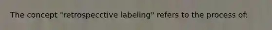 The concept "retrospecctive labeling" refers to the process of: