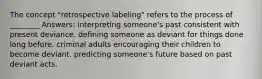 The concept "retrospective labeling" refers to the process of ________ Answers: interpreting someone's past consistent with present deviance. defining someone as deviant for things done long before. criminal adults encouraging their children to become deviant. predicting someone's future based on past deviant acts.