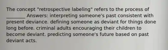 The concept "retrospective labeling" refers to the process of ________ Answers: interpreting someone's past consistent with present deviance. defining someone as deviant for things done long before. criminal adults encouraging their children to become deviant. predicting someone's future based on past deviant acts.