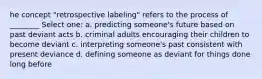 he concept "retrospective labeling" refers to the process of ________ Select one: a. predicting someone's future based on past deviant acts b. criminal adults encouraging their children to become deviant c. interpreting someone's past consistent with present deviance d. defining someone as deviant for things done long before