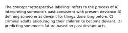 The concept "retrospective labeling" refers to the process of A) interpreting someone's past consistent with present deviance B) defining someone as deviant for things done long before. C) criminal adults encouraging their children to become deviant. D) predicting someone's future based on past deviant acts.