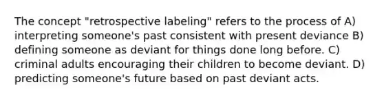 The concept "retrospective labeling" refers to the process of A) interpreting someone's past consistent with present deviance B) defining someone as deviant for things done long before. C) criminal adults encouraging their children to become deviant. D) predicting someone's future based on past deviant acts.