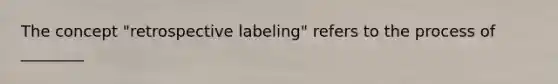 The concept "retrospective labeling" refers to the process of ________