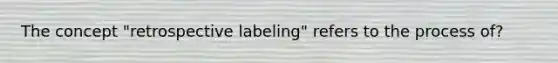 The concept "retrospective labeling" refers to the process of?