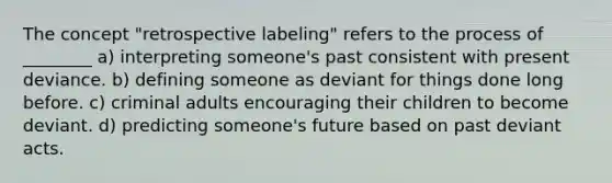 The concept "retrospective labeling" refers to the process of ________ a) interpreting someone's past consistent with present deviance. b) defining someone as deviant for things done long before. c) criminal adults encouraging their children to become deviant. d) predicting someone's future based on past deviant acts.