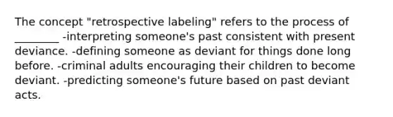 The concept "retrospective labeling" refers to the process of ________ -interpreting someone's past consistent with present deviance. -defining someone as deviant for things done long before. -criminal adults encouraging their children to become deviant. -predicting someone's future based on past deviant acts.