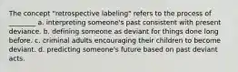 The concept "retrospective labeling" refers to the process of ________ a. interpreting someone's past consistent with present deviance. b. defining someone as deviant for things done long before. c. criminal adults encouraging their children to become deviant. d. predicting someone's future based on past deviant acts.