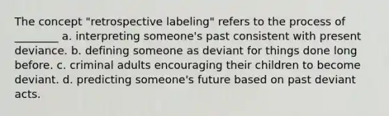 The concept "retrospective labeling" refers to the process of ________ a. interpreting someone's past consistent with present deviance. b. defining someone as deviant for things done long before. c. criminal adults encouraging their children to become deviant. d. predicting someone's future based on past deviant acts.