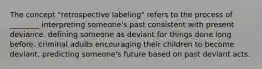 The concept "retrospective labeling" refers to the process of ________ interpreting someone's past consistent with present deviance. defining someone as deviant for things done long before. criminal adults encouraging their children to become deviant. predicting someone's future based on past deviant acts.