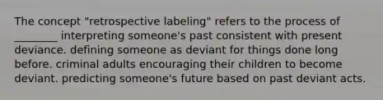 The concept "retrospective labeling" refers to the process of ________ interpreting someone's past consistent with present deviance. defining someone as deviant for things done long before. criminal adults encouraging their children to become deviant. predicting someone's future based on past deviant acts.