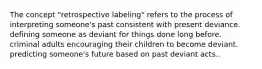 The concept "retrospective labeling" refers to the process of interpreting someone's past consistent with present deviance. defining someone as deviant for things done long before. criminal adults encouraging their children to become deviant. predicting someone's future based on past deviant acts..