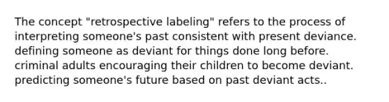 The concept "retrospective labeling" refers to the process of interpreting someone's past consistent with present deviance. defining someone as deviant for things done long before. criminal adults encouraging their children to become deviant. predicting someone's future based on past deviant acts..