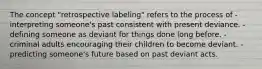 The concept "retrospective labeling" refers to the process of -interpreting someone's past consistent with present deviance. -defining someone as deviant for things done long before. -criminal adults encouraging their children to become deviant. -predicting someone's future based on past deviant acts.