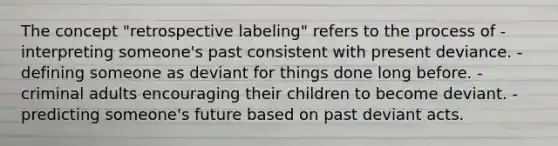 The concept "retrospective labeling" refers to the process of -interpreting someone's past consistent with present deviance. -defining someone as deviant for things done long before. -criminal adults encouraging their children to become deviant. -predicting someone's future based on past deviant acts.