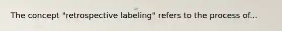 The concept "retrospective labeling" refers to the process of...