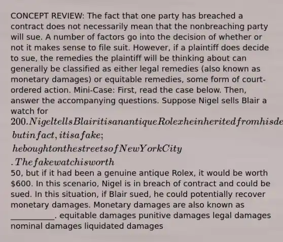 CONCEPT REVIEW: The fact that one party has breached a contract does not necessarily mean that the nonbreaching party will sue. A number of factors go into the decision of whether or not it makes sense to file suit. However, if a plaintiff does decide to sue, the remedies the plaintiff will be thinking about can generally be classified as either legal remedies (also known as monetary damages) or equitable remedies, some form of court-ordered action. Mini-Case: First, read the case below. Then, answer the accompanying questions. Suppose Nigel sells Blair a watch for 200. Nigel tells Blair it is an antique Rolex he inherited from his dead grandfather, but in fact, it is a fake; he bought on the streets of New York City. The fake watch is worth50, but if it had been a genuine antique Rolex, it would be worth 600. In this scenario, Nigel is in breach of contract and could be sued. In this situation, if Blair sued, he could potentially recover monetary damages. Monetary damages are also known as ___________. equitable damages punitive damages legal damages nominal damages liquidated damages