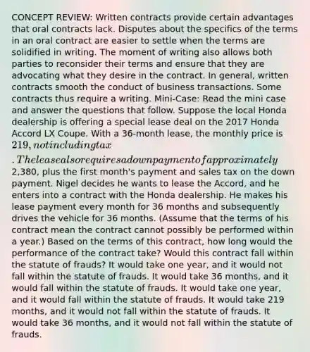 CONCEPT REVIEW: Written contracts provide certain advantages that oral contracts lack. Disputes about the specifics of the terms in an oral contract are easier to settle when the terms are solidified in writing. The moment of writing also allows both parties to reconsider their terms and ensure that they are advocating what they desire in the contract. In general, written contracts smooth the conduct of business transactions. Some contracts thus require a writing. Mini-Case: Read the mini case and answer the questions that follow. Suppose the local Honda dealership is offering a special lease deal on the 2017 Honda Accord LX Coupe. With a 36-month lease, the monthly price is 219, not including tax. The lease also requires a down payment of approximately2,380, plus the first month's payment and sales tax on the down payment. Nigel decides he wants to lease the Accord, and he enters into a contract with the Honda dealership. He makes his lease payment every month for 36 months and subsequently drives the vehicle for 36 months. (Assume that the terms of his contract mean the contract cannot possibly be performed within a year.) Based on the terms of this contract, how long would the performance of the contract take? Would this contract fall within the statute of frauds? It would take one year, and it would not fall within the statute of frauds. It would take 36 months, and it would fall within the statute of frauds. It would take one year, and it would fall within the statute of frauds. It would take 219 months, and it would not fall within the statute of frauds. It would take 36 months, and it would not fall within the statute of frauds.