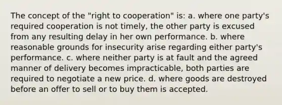 The concept of the "right to cooperation" is: a. where one party's required cooperation is not timely, the other party is excused from any resulting delay in her own performance. b. where reasonable grounds for insecurity arise regarding either party's performance. c. where neither party is at fault and the agreed manner of delivery becomes impracticable, both parties are required to negotiate a new price. d. where goods are destroyed before an offer to sell or to buy them is accepted.