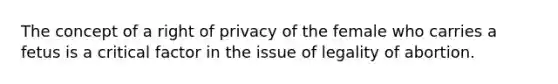 The concept of a right of privacy of the female who carries a fetus is a critical factor in the issue of legality of abortion.