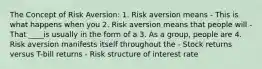 The Concept of Risk Aversion: 1. Risk aversion means - This is what happens when you 2. Risk aversion means that people will - That ____is usually in the form of a 3. As a group, people are 4. Risk aversion manifests itself throughout the - Stock returns versus T-bill returns - Risk structure of interest rate