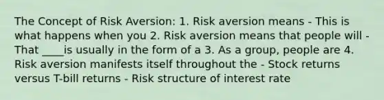 The Concept of Risk Aversion: 1. Risk aversion means - This is what happens when you 2. Risk aversion means that people will - That ____is usually in the form of a 3. As a group, people are 4. Risk aversion manifests itself throughout the - Stock returns versus T-bill returns - Risk structure of interest rate