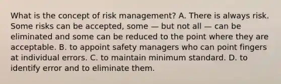 What is the concept of risk management? A. There is always risk. Some risks can be accepted, some — but not all — can be eliminated and some can be reduced to the point where they are acceptable. B. to appoint safety managers who can point fingers at individual errors. C. to maintain minimum standard. D. to identify error and to eliminate them.