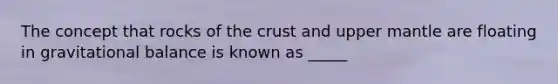 The concept that rocks of the crust and upper mantle are floating in gravitational balance is known as _____