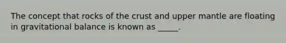 The concept that rocks of the crust and upper mantle are floating in gravitational balance is known as _____.