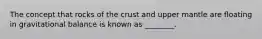 The concept that rocks of the crust and upper mantle are floating in gravitational balance is known as ________.