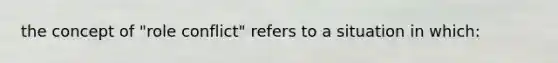 the concept of "role conflict" refers to a situation in which: