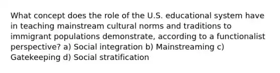 What concept does the role of the U.S. educational system have in teaching mainstream cultural norms and traditions to immigrant populations demonstrate, according to a functionalist perspective? a) Social integration b) Mainstreaming c) Gatekeeping d) Social stratification