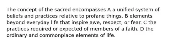 The concept of the sacred encompasses A a unified system of beliefs and practices relative to profane things. B elements beyond everyday life that inspire awe, respect, or fear. C the practices required or expected of members of a faith. D the ordinary and commonplace elements of life.