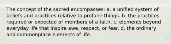 The concept of the sacred encompasses: a. a unified system of beliefs and practices relative to profane things. b. the practices required or expected of members of a faith. c. elements beyond everyday life that inspire awe, respect, or fear. d. the ordinary and commonplace elements of life.