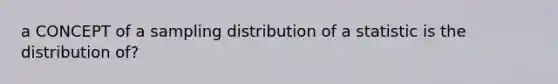 a CONCEPT of a sampling distribution of a statistic is the distribution of?