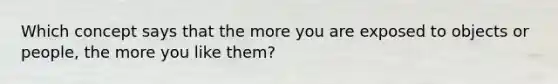 Which concept says that the more you are exposed to objects or people, the more you like them?
