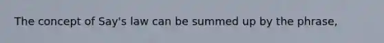 The concept of Say's law can be summed up by the phrase,