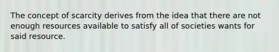 The concept of scarcity derives from the idea that there are not enough resources available to satisfy all of societies wants for said resource.