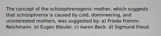 The concept of the schizophrenogenic mother, which suggests that schizophrenia is caused by cold, domineering, and uninterested mothers, was suggested by: a) Frieda Fromm-Reichmann. b) Eugen Bleuler. c) Aaron Beck. d) Sigmund Freud.