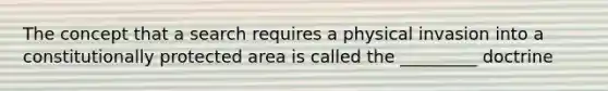 The concept that a search requires a physical invasion into a constitutionally protected area is called the _________ doctrine