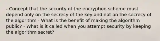 - Concept that the security of the encryption scheme must depend only on the secrecy of the key and not on the secrecy of the algorithm - What is the benefit of making the algorithm public? - What is it called when you attempt security by keeping the algorithm secret?