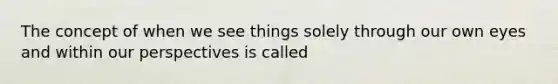 The concept of when we see things solely through our own eyes and within our perspectives is called