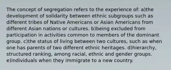 The concept of segregation refers to the experience of: a)the development of solidarity between ethnic subgroups such as different tribes of Native Americans or Asian Americans from different Asian nations or cultures. b)being excluded from participation in activities common to members of the dominant group. c)the status of living between two cultures, such as when one has parents of two different ethnic heritages. d)hierarchy, structured ranking, among racial, ethnic and gender groups. e)individuals when they immigrate to a new country.